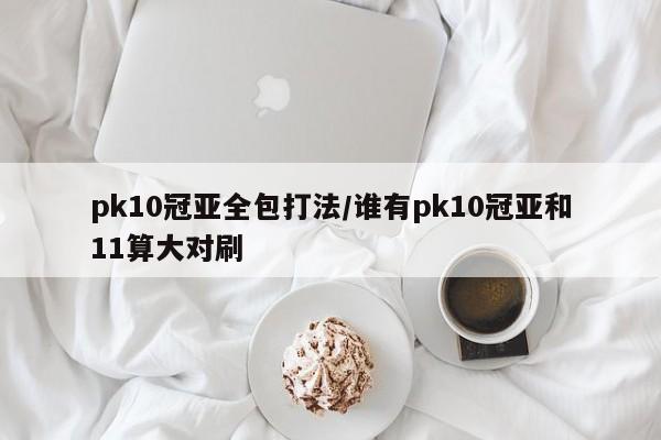 pk10冠亚全包打法/谁有pk10冠亚和11算大对刷