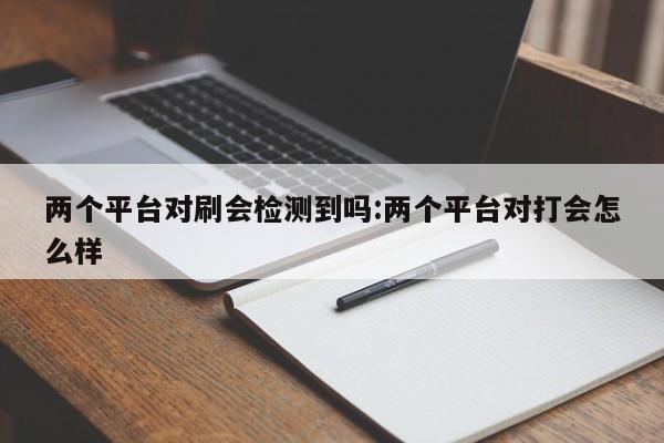 两个平台对刷会检测到吗:两个平台对打会怎么样