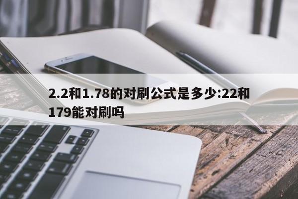 2.2和1.78的对刷公式是多少:22和179能对刷吗