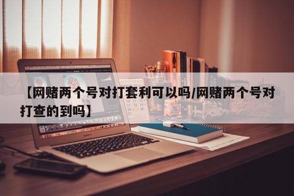 【网赌两个号对打套利可以吗/网赌两个号对打查的到吗】