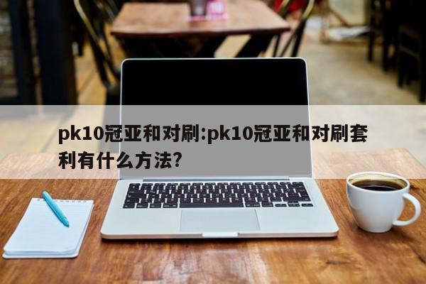 pk10冠亚和对刷:pk10冠亚和对刷套利有什么方法?