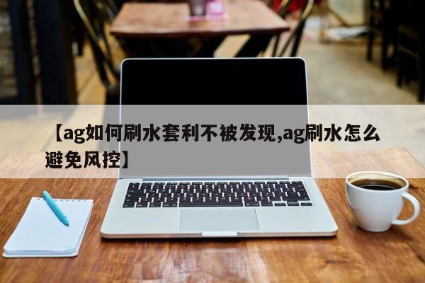 【ag如何刷水套利不被发现,ag刷水怎么避免风控】