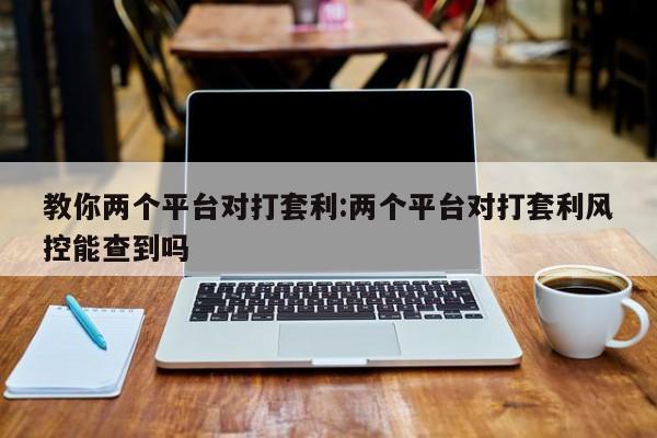 教你两个平台对打套利:两个平台对打套利风控能查到吗